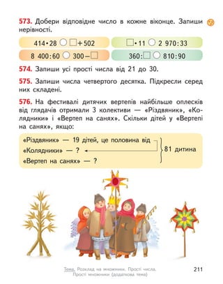 574. Запиши усі прості числа від 21 до 30.
575. Запиши числа четвертого десятка. Підкресли серед
них складені.
576. На фестивалі дитячих вертепів найбільше оплесків
від глядачів отримали 3 колективи  — «Різдвяник», «Ко-
лядники» і  «Вертеп на санях». Скільки дітей у  «Вертепі
на санях», якщо:
573. Добери відповідне число в  кожне віконце. Запиши
нерівності.
414 • 28  +502  • 11  2  970:33
8  400:60 300– 360: 810:90
«Різдвяник»  — 19 дітей, це половина від
«Колядники»  — ?
«Вертеп на санях»  — ?
81 дитина
211
Тема. Розклад на множники. Прості числа.
Прості множники (додаткова тема)
 