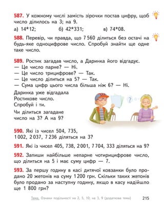 589. Ростик загадав число, а  Даринка його відгадує.
— Це число парне?  — Ні.
— Це число трицифрове?  — Так.
— Це число ділиться на 5?  — Так.
— Сума цифр цього числа більша ніж 6?  — Ні.
Даринка уже відгадала
Ростикове число.
Спробуй і  ти.
Чи ділиться загадане
число на 3? А  на 9?
590. Які із  чисел 504, 735,
1 002, 2 037, 7 236 діляться на 3?
591. Які із чисел 405, 738, 2001, 7704, 333 діляться на 9?
592. Запиши найбільше непарне чотирицифрове число,
що ділиться на 5 і  має суму цифр  — 7.
593. За першу годину в  касі дитячої ковзанки було про-
дано 20 жетонів на суму 1200 грн. Скільки таких жетонів
було продано за наступну годину, якщо в касу надійшло
ще 1  800  грн?
587. У кожному числі замість зірочки постав цифру, щоб
число ділилось на 3; на 9.
а) 14*12; б) 42*331; в) 74*08.
588. Перевір, чи правда, що 7 560 ділиться без остачі на
будь-яке одноцифрове число. Спробуй знайти ще одне
таке число.
215
Тема. Ознаки подільності на 2, 5, 10; на 3, 9 (додаткова тема)
 