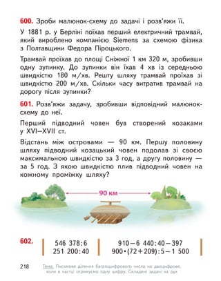 600. Зроби малюнок-схему до задачі і  розв’яжи її.
У 1881 р. у  Берліні поїхав перший електричний трамвай,
який вироблено компанією Siemens за схемою фізика
з  Полтавщини Федора Піроцького.
Трамвай проїхав до площі Сніжної 1 км 320 м, зробивши
одну зупинку. До зупинки він їхав 4 хв із середньою
швидкістю 180 м/хв. Решту шляху трамвай проїхав зі
швидкістю 200 м/хв. Скільки часу витратив трамвай на
дорогу після зупинки?
601. Розв’яжи задачу, зробивши відповідний малюнок-
схему до неї.
Перший підводний човен був створений козаками
у  XVI–XVII  ст.
Відстань між островами  — 90 км. Першу половину
шляху підводний козацький човен подолав зі своєю
максимальною швидкістю за 3 год, а другу половину —
за 5 год. З  якою швидкістю плив підводний човен на
кожному проміжку шляху?
602. 910–6  440:40–397
900 • (72 + 209) : 5 – 1  500
546  378:6
251  200:40
218 Тема. Письмове ділення багатоцифрового числа на двоцифрове,
коли в  частці отримуємо одну цифру. Складені задачі на рух
 