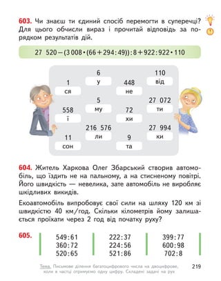 604. Житель Харкова Олег Збарський створив автомо-
біль, що їздить не на пальному, а  на стисненому повітрі.
Його швидкість — невелика, зате автомобіль не виробляє
шкідливих викидів.
Екоавтомобіль випробовує свої сили на шляху 120 км зі
швидкістю 40 км/год. Скільки кілометрів йому залиша-
ється проїхати через 2 год від початку руху?
605. 222:37
224:56
521:86
549:61
360:72
520:65
399:77
600:98
702:8
603. Чи знаєш ти єдиний спосіб перемогти в  суперечці?
Для цього обчисли вираз і  прочитай відповідь за по-
рядком результатів дій.
27 520–(3 008 • (66 + 294 : 49)) : 8 + 922 : 922 • 110
1
ся
558
ї
11
сон
6
у
5
му
216 576
ли
448
не
72
хи
9
та
110
від
27 072
ти
27 994
ки
27 072
27 994
219
Тема. Письмове ділення багатоцифрового числа на двоцифрове,
коли в  частці отримуємо одну цифру. Складені задачі на рух
 