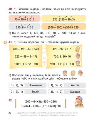 40. 1) Розглянь вирази і поясни, чому дії слід виконувати
за вказаним порядком.
2) Які із  чисел 1, 170, 86, 910, 70, 7, 180, 63 не є  зна-
ченнями поданих вище виразів?
75–19+210:7
3 1
2
240 : 6 + 4 • 35
1 2
3
630:(120–90:3)
2 1
3
(500–390)+(580+220)
1 2
3
41. 1) Визнач порядок дій і  обчисли кругові вирази.
400–190–60+570
520 – (49 + 3 • 17)
160 + (410 • 2 – 50)
420 – 92 : 23 • 5
720 : 9 : 20 • 40
930 – 41 • (91 – 81) 
2) Порядок дій у  виразах, біля яких є  ,
вкаже тобі, у  яких країнах діти побували влітку.
1), 2), 3) Німеччина
3), 2), 1) Італія
1), 3), 2) Англія
3), 1), 2) Швеція
(500 – 64 • 5) : (450 – 390)
3 • (844 – 800) – (270 + 690) : 30 
42.
22 Тема. Числові вирази, які містять декілька арифметичних дій різних
ступенів без дужок і  з дужками. Складання виразів до задач
 