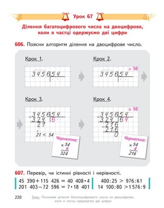Ділення багатоцифрового числа на двоцифрове,
коли в  частці одержуємо дві цифри
Урок 67
607. Перевір, чи істинні рівності і  нерівності.
45  390 + 115  426  =  40  408 • 4
201  403 – 72  596  =  7 • 18  401
400:25 > 976:61
14 100:80 >1 576:9
Крок 2.
Крок 4.
606. Поясни алгоритм ділення на двоцифрове число.
Крок 1.
Крок 3.
50
21 < 54
21 < 54
54
324
6
Чернетка:
50
54
216
4
Чернетка:
220 Тема. Письмове ділення багатоцифрового числа на двоцифрове,
коли в  частці одержуємо дві цифри
 