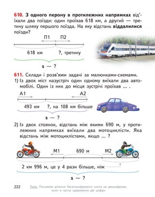 610. З  одного перону в  протилежних напрямках від’-
їхали два поїзди: один проїхав 618 км, а  другий  — тре-
тину шляху першого поїзда. На яку відстань віддалилися
поїзди?
s  — ?
П2
П1
618 км ?, третину
611. Склади і  розв’яжи задачі за малюнками-схемами.
1) Із двох міст назустріч один одному виїхали два авто-
мобілі. Один із них до місця зустрічі проїхав … .
s  — ?
А2
А1
?, на 108 км більше
493 км
2) Із двох стоянок, відстань між якими 690 м, у  проти-
лежних напрямках виїхали два мотоциклісти. Яка
відстань між мотоциклістами, якщо … ?
s  — ?
М2
М1 690 м
2 км 996 м, це у  4 рази більше, ніж
222 Тема. Письмове ділення багатоцифрового числа на двоцифрове,
коли в  частці одержуємо дві цифри
 