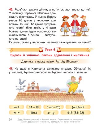 46. Розв’яжи задачу діями, а  потім склади вираз до неї.
У містечку Червоної Шапочки про-
ходить фестиваль. У ньому беруть
участь 68 дівчат у  червоних ша-
почках. Із них: 12 дівчат зустріча-
ють гостей біля воріт, у  4 рази
більше дівчат ідуть головною ву-
лицею міста, а  решта  — виступа-
ють на сцені.
Скільки дівчат у червоних шапочках виступають на сцені?
Вирази зі змінною. Закони додавання і множення
Урок 6
Даринка у  парку казок Áстрід Лíндгрен
81–18
а • 4
40:b
5 • (с–20) (а+b) • 2
х–у
m:n 412:(88:22)
47. На даху в  Карлсона записано вирази. Об’єднай їх
у  числові, буквено-числові та буквені вирази і  запиши.
24 Тема. Буквено-числові та буквені вирази. Переставний та сполучний
закони додавання і  множення, розподільний закон множення
 