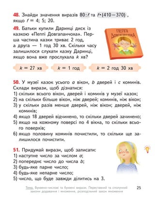 49. Батьки купили Даринці диск із
казкою «Пеппі Довгапанчоха». Пер-
ша частина казки триває 2 год,
а  друга  — 1 год 30  хв. Скільки часу
залишилося слухати казку Даринці,
якщо вона вже прослухала k  хв?
k = 27 хв k = 1 год k = 2 год 30 хв
48. Знайди значення виразів 80:f та f • (410 – 370) , 
якщо f  = 4; 5; 20.
80:f f • (410 – 370) , 
f • (410 – 370) , 
f
50. У  музеї казок усього a  вікон, b  дверей і с  коминів.
Склади вирази, щоб дізнатися:
1) скільки всього вікон, дверей і  коминів у  музеї казок;
2) на скільки більше вікон, ніж дверей; коминів, ніж вікон;
3) у  скільки разів менше дверей, ніж вікон; дверей, ніж
коминів;
4) якщо 18 дверей відчинено, то скільки дверей зачинено;
5) якщо на кожному поверсі по 4 вікна, то скільки всьо-
го поверхів;
6) якщо половину коминів почистили, то скільки ще за-
лишилося почистити.
51. Придумай вирази, щоб записати:
1) наступне число за числом a;
2) попереднє число до числа b;
3) будь-яке парне число;
4) будь-яке непарне число;
5) число, що буде завжди ділитись на 3.
25
Тема. Буквено-числові та буквені вирази. Переставний та сполучний
закони додавання і  множення, розподільний закон множення
 