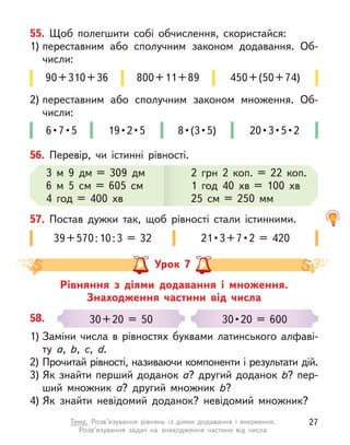 55. Щоб полегшити собі обчислення, скористайся:
1) переставним або сполучним законом додавання. Об-
числи:
2) переставним або сполучним законом множення. Об-
числи:
90+310+36 800+11+89
6 • 7 • 5  19 • 2 • 5 8 • (3 • 5) 20 • 3 • 5 • 2
450+(50+74)
56. Перевір, чи істинні рівності.
3 м  9 дм = 309 дм
6 м  5 см = 605 см
4 год = 400 хв
2 грн 2  коп. = 22  коп.
1 год 40 хв = 100 хв
25 см = 250 мм
2 грн 2  коп. = 22  коп.
1 год 40 хв = 100 хв
25 см = 250 мм
57. Постав дужки так, щоб рівності стали істинними.
39+570:10:3 = 32 21 • 3 + 7 • 2  =  420
Рівняння з  діями додавання і  множення.
Знаходження частини від числа
Урок 7
58.
1) Заміни числа в  рівностях буквами латинського алфаві-
ту а,  b, c, d.
2) Прочитай рівності, називаючи компоненти і результати дій.
3) Як знайти перший доданок а? другий доданок b? пер-
ший множник а? другий множник b?
4) Як знайти невідомий доданок? невідомий множник?
30+20 = 50 30 • 20  =  600
27
Тема. Розв’язування рівнянь із діями додавання і  множення.
Розв’язування задач на знаходження частини від числа
 