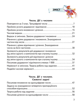 ЗМІСТ
Числа. Дії з  числами
Повторення за 3 клас. Трицифрові числа . . . . . . . . . . . . . . . . . . . . . . 7
Прийоми усного додавання і віднімання . . . . . . . . . . . . . . . . . . . . . . 10
Прийоми усного множення і ділення . . . . . . . . . . . . . . . . . . . . . . . . . 15
Числові вирази . . . . . . . . . . . . . . . . . . . . . . . . . . . . . . . . . . . . . . . . . . . 21
Вирази зі змінною. Закони додавання і множення . . . . . . . . . . . . . 24
Рівняння з діями додавання і множення. Знаходження
частини від числа . . . . . . . . . . . . . . . . . . . . . . . . . . . . . . . . . . . . . . . . . 27
Рівняння з діями віднімання і ділення. Знаходження
числа за його частиною. . . . . . . . . . . . . . . . . . . . . . . . . . . . . . . . . . . . 30
Залежність результатів дій додавання і множення
від зміни одного з компонентів при сталому іншому . . . . . . . . . . . . 32
Залежність результатів дій віднімання і ділення
від зміни одного з компонентів при сталому іншому . . . . . . . . . . . . 34
Письмове додавання і віднімання в межах 1 000 . . . . . . . . . . . . . . . 37
Нерівності зі змінною. Творча робота над задачею . . . . . . . . . . . . . 41
Подвійні числові нерівності . . . . . . . . . . . . . . . . . . . . . . . . . . . . . . . . . 44
Числа. Дії з  числами.
Сюжетні задачі
Письмове множення на одноцифрове число . . . . . . . . . . . . . . . . . . 47
Задача на знаходження четвертого пропорційного
способом відношень . . . . . . . . . . . . . . . . . . . . . . . . . . . . . . . . . . . . . . 52
Творча робота над задачею . . . . . . . . . . . . . . . . . . . . . . . . . . . . . . . . 56
Письмове ділення на одноцифрове число . . . . . . . . . . . . . . . . . . . . 58
3
 