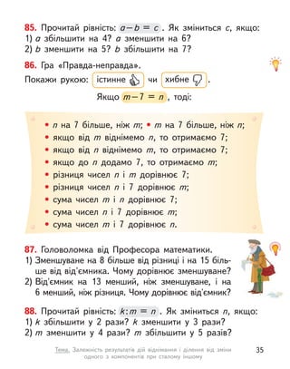 85. Прочитай рівність: а–b  = c  . Як зміниться c, якщо:
1) а  збільшити на 4? а  зменшити на 6?
2) b  зменшити на 5? b  збільшити на 7?
а–
а–
а b  = c 
• n на 7 більше, ніж m; • m на 7 більше, ніж n;
• якщо від m  віднімемо n, то отримаємо 7;
• якщо від n  віднімемо m, то отримаємо 7;
• якщо до n  додамо 7, то отримаємо m;
• різниця чисел n  і m  дорівнює 7;
• різниця чисел n  і 7 дорівнює m;
• сума чисел m  і n  дорівнює 7;
• сума чисел n  і 7 дорівнює m;
• сума чисел m  і 7 дорівнює n.
86. Гра «Правда-неправда».
Покажи рукою: істинне чи хибне .
Якщо m–7 = n  , тоді:
m–7 = n  , тоді:
88. Прочитай рівність: k:m = n  . Як зміниться n, якщо:
1) k  збільшити у  2 рази? k  зменшити у  3 рази?
2) m  зменшити у  4 рази? m  збільшити у  5 разів?
k:
k:
k m = n 
87. Головоломка від Професора математики.
1) Зменшуване на 8 більше від різниці і на 15 біль-
ше від від'ємника. Чому дорівнює зменшуване?
2) Від'ємник на 13 менший, ніж зменшуване, і  на
6 менший, ніж різниця. Чому дорівнює від'ємник?
35
Тема. Залежність результатів дій віднімання і  ділення від зміни
одного з  компонентів при сталому іншому
 