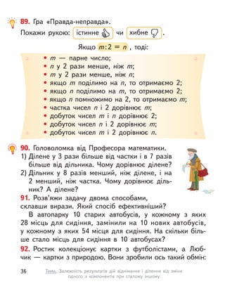 • m  — парне число;
• n  у 2 рази менше, ніж m;
• m  у 2 рази менше, ніж n;
• якщо m  поділимо на n, то отримаємо 2;
• якщо n  поділимо на m, то отримаємо 2;
• якщо n помножимо на 2, то отримаємо m;
• частка чисел n  і 2 дорівнює m;
• добуток чисел m  і n  дорівнює 2;
• добуток чисел n  і 2 дорівнює m;
• добуток чисел m  і 2 дорівнює n.
89. Гра «Правда-неправда».
Покажи рукою: істинне чи хибне .
Якщо m:2 = n  , тоді:
m:2 = n  , тоді:
91. Розв’яжи задачу двома способами,
склавши вирази. Який спосіб ефективніший?
В автопарку 10 старих автобусів, у  кожному з  яких
28 місць для сидіння, замінили на 10 нових автобусів,
у  кожному з  яких 54 місця для сидіння. На скільки біль-
ше стало місць для сидіння в  10  автобусах?
92. Ростик колекціонує картки з  футболістами, а  Люб-
чик — картки з природою. Вони зробили ось такий обмін:
90. Головоломка від Професора математики.
1) Ділене у 3 рази більше від частки і в 7 разів
більше від дільника. Чому дорівнює ділене?
2) Дільник у  8 разів менший, ніж ділене, і  на
2  менший, ніж частка. Чому дорівнює діль-
ник? А  ділене?
36 Тема. Залежність результатів дій віднімання і  ділення від зміни
одного з  компонентів при сталому іншому
 