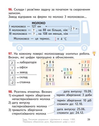 98. Розглянь етикетки. Визнач:
1) кінцевий термін зберігання
непастеризо́ваного молока
2) дату випуску
пастеризо́ваного молока
3) тривалість зберігання
стерилізо́ваного молока
96. Склади і розв’яжи задачу за початком та скороченим
записом.
Завод відправив на ферми по молоко 3 молоковози...
МОЛОКО
І молоковоз  — 127 км
ІІ молоковоз  — ? , на 88 км більше, ніж
ІІІ молоковоз — ? , на 108 км менше, ніж
?
Молоковоз  — це термос. + 4 °С
97. На кожному поверсі молокозаводу «кипить» робота.
Визнач, які цифри пропущено в  обчисленнях.
2
1
0
-1
-2
лабораторія
офіси
завод
склад
стоянка
4
3
+
8 6
7
0 3
9
5
–
8
7
5
1
4
+
5 9
9 4 8 7
3
–
0
2
0
6
7
+
7
7 7
9 6
дата випуску: 19.09.
термін зберігання: 3 доби
термін зберігання: 10 діб
спожити до: 12.10.
дата випуску: 25.06.
спожити до: 24.12.
39
Тема. Письмове додавання і  віднімання в  межах 1 000.
Перевірка  оберненою дією. Відновлення цифр у  числі
 