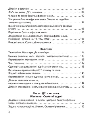 Ділення з остачею . . . . . . . . . . . . . . . . . . . . . . . . . . . . . . . . . . . . . . . . 61
Лічба тисячами. Дії з тисячами . . . . . . . . . . . . . . . . . . . . . . . . . . . . . . 84
Читання та запис багатоцифрових чисел. . . . . . . . . . . . . . . . . . . . . . 90
Утворення багатоцифрових чисел. Задача на подвійне
зведення до одиниці . . . . . . . . . . . . . . . . . . . . . . . . . . . . . . . . . . . . . . 94
Визначення загальної кількості одиниць певного розряду
в числі . . . . . . . . . . . . . . . . . . . . . . . . . . . . . . . . . . . . . . . . . . . . . . . . . . 97
Порівняння багатоцифрових чисел . . . . . . . . . . . . . . . . . . . . . . . . .103
Закріплення вмінь порівнювати багатоцифрові числа.
Множення і ділення на 10, 100, 1 000 . . . . . . . . . . . . . . . . . . . . . . .107
Римські числа. Сірникові головоломки . . . . . . . . . . . . . . . . . . . . . .110
Величини
Тисячоліття. Наша ера. До нашої ери. . . . . . . . . . . . . . . . . . . . . . . .114
Одиниці довжини, маси і вартості. Повторення за 3 клас . . . . . . . . 119
Перетворення іменованих чисел . . . . . . . . . . . . . . . . . . . . . . . . . . .122
Час. Годинник . . . . . . . . . . . . . . . . . . . . . . . . . . . . . . . . . . . . . . . . . . .132
Одиниці часу: додавання і віднімання у стовпчик . . . . . . . . . . . . . . 136
Визначення тривалості події, її початку та кінця.
Задачі з табличними даними. . . . . . . . . . . . . . . . . . . . . . . . . . . . . . .140
Перетворення менших одиниць часу в більші. . . . . . . . . . . . . . . . . 143
Ділення іменованого числа,
вираженого в одиницях часу, на неіменоване . . . . . . . . . . . . . . . .147
Ділення іменованих чисел, виражених в одиницях часу . . . . . . . . 149
Числа. Дії з  числами.
Рівняння. Сюжетні задачі
Додавання і віднімання на основі нумерації багатоцифрових
чисел. Складені рівняння. . . . . . . . . . . . . . . . . . . . . . . . . . . . . . . . . .152
Задача на пропорційне ділення. Складені рівняння. . . . . . . . . . . . 155
4
 
