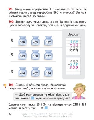 100. Знайди суму трьох доданків на банках із молоком.
Зроби перевірку за зразком, помінявши доданки місцями.
Зразок:
318 409 162
1)
523 140 277
2)
444 432 124
3)
99. Завод може переробити 1 т  молока за 10 год. За
скільки годин завод переробить 800  кг молока? Запиши
й  обчисли вираз до задачі.
101. Склади й обчисли вираз. Використай
результат, щоб доповнити прохання мами.
Ділення суми чисел 86 і 34 на різницю чисел 218 і 178
можна записати так: ... = .
— Щоб мати здорові та міцні кістки, що-
дня вживай види молочних продуктів!
40 Тема. Письмове додавання і  віднімання в  межах 1 000.
Перевірка оберненою дією. Відновлення цифр у  числі
 