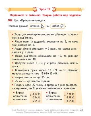 Урок 12
Нерівності зі змінною. Творча робота над задачею
• Якщо до зменшуваного додати різницю, то одер-
жимо від’ємник.
• Якщо один із доданків зменшити на 5, то сума
зменшиться на 5.
• Якщо ділене зменшити у 2 рази, то частка змен-
шиться у  2 рази.
• Якщо від’ємник збільшити на 10, то різниця
зменшиться на 10.
• Добуток чисел 6 і  3 у  2 рази більший, ніж їх
сума.
• Множення суми чисел 13 і  9 на їх різницю
можна  записати  так:  13 + 9 • 13 – 9.
• Чверть метра  — це 25 см.
• 25 хв  — це чверть години.
• Якщо у класі 27 учнів, а третина з них займаєть-
ся музикою, то 9 учнів не займаються музикою.
102. Гра «Правда-неправда».
Покажи рукою: істинне чи хибне .
3
2
+
5
6
9
4
5 2 3
7
3
–
0
8
0
2
3 2 8
• Вираз
обчислено
правильно:
• Вираз
обчислено
з  помилкою:
41
Тема. Порівняння числових виразів. Підбір розв’язків нерівностей із однією
змінною. Упорядковування запитань і  дій при розв’язуванні задачі
 