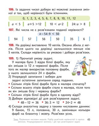 106. Із заданих чисел добери всі можливі значення змін-
ної а  так, щоб нерівності були істинними.
а < 5 а+5 >12 10 < а • 2 24:а > 8
0, 1, 2, 3, 4, 5, 6, 7, 8, 9, 10, 11, 12
109. 1) Прочитай умову задачі.
У маляра було 3 відра білої фарби, яку
він змішав із 12  л червоної фарби. Після
того як маляр використав половину фарби,
у нього залишилося 24 л  фарби.
2) Упорядкуй запитання і  вибери для
задачі остаточне запитання серед поданих.
• Скільки літрів білої фарби було в  маляра спочатку?
• Скільки всього літрів фарби стало в  маляра, після того
як він змішав білу і  червону фарби?
• Скільки літрів білої фарби було в  одному відрі?
3) Добери відповідні дії для розв’язування задачі.
• 48–12 = 36 • 36:3 = 12 • 24 • 2  =  48
4) Склади аналогічну задачу з такими числовими даними:
9  банок, 15 л, половина, 30 л, замінивши кольори
фарб на блакитну і  жовту. Розв’яжи усно.
107. Які числа не є  розв’язками поданої нерівності?
k–54:9 < 50
k–54:9
k–54:9
k < 50
94 57 56 50 35 6
108. На доріжці виставлено 10 кеглів. Оксана збила х кег-
лів. Після цього на доріжці залишилося менше ніж
5 кеглів. Склади нерівність за умовою і добери розв’язки.
43
Тема. Порівняння числових виразів. Підбір розв’язків нерівностей із однією
змінною. Упорядковування запитань і  дій при розв’язуванні задачі
 