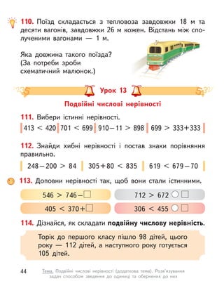 110. Поїзд складається з  тепловоза завдовжки 18 м  та
десяти вагонів, завдовжки 26 м кожен. Відстань між спо-
лученими вагонами  — 1 м.
Яка довжина такого поїзда?
(За потреби зроби
схематичний малюнок.)
Урок 13
Подвійні числові нерівності
114. Дізнайся, як складати подвійну числову нерівність.
Торік до першого класу пішло 98 дітей, цього
року — 112 дітей, а наступного року готується
105  дітей.
111. Вибери істинні нерівності.
413 < 420 701 < 699 910–11 > 898 699 > 333+333
112. Знайди хибні нерівності і  постав знаки порівняння
правильно.
248–200 > 84 305+80 < 835 619 < 679–70
113. Доповни нерівності так, щоб вони стали істинними.
546 > 746–
405 < 370+
712 > 672
306 < 455
44 Тема. Подвійні числові нерівності (додаткова тема). Розв’язування
задач способом зведення до одиниці та обернених до них
 