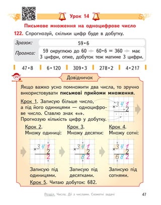 Урок 14
Письмове множення на одноцифрове число
122. Спрогнозуй, скільки цифр буде в  добутку.
Зразок:
Прогноз:
59 • 6
59 округлюю до 60   60 • 6  =  360  має
3  цифри, отже, добуток теж матиме 3 цифри.
47 • 8 6 • 120 309 • 3 278 • 2 4 • 217
Довідничок
Якщо важко усно помножити два числа, то зручно
використовувати письмові прийоми множення.
Крок 1. Записую більше число,
а під його одиницями — одноцифро-
ве  число. Ставлю знак « ».
Прогнозую кількість цифр у  добутку.
Крок 5. Читаю добуток: 682.
Записую під
одиницями.
Крок 2.
Множу одиниці:
Записую під
десятками.
Крок 3.
Множу десятки:
Крок 4.
Множу сотні:
Записую під
сотнями.
47
Розділ. Числа. Дії з  числами. Сюжетні задачі
 