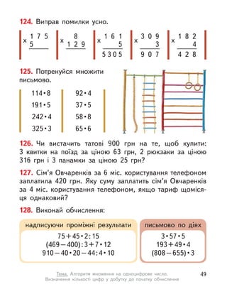 126. Чи вистачить татові 900  грн на те, щоб купити:
3  квитки на поїзд за ціною 63  грн, 2 рюкзаки за ціною
316  грн і  3  панамки за ціною 25  грн?
127. Сім’я Овчаренків за 6 міс. користування телефоном
заплатила 420  грн. Яку суму заплатить сім’я Овчаренків
за 4  міс. користування телефоном, якщо тариф щоміся-
ця однаковий?
128. Виконай обчислення:
надписуючи проміжні результати письмово по діях
75 + 45 • 2 : 15
(469 – 400) : 3 + 7 • 12
910 – 40 • 20 – 44 : 4 • 10
3 • 57 • 5
193 + 49 • 4
(808 – 655) • 3 
125. Потренуйся множити
письмово.
114 • 8
191 • 5
242 • 4
325 • 3
92 • 4
37 • 5
58 • 8
65 • 6
124. Виправ помилки усно.
1
5
х
7 5
1
х
8
2 9
1
х
6 1
5
5 0 5
3
х
0 9
3
9 0 7
1
х
8 2
4
4 2 8
3
49
Тема. Алгоритм множення на одноцифрове число.
Визначення  кількості цифр у  добутку до початку обчислення
 