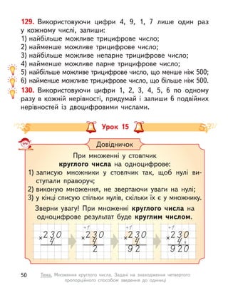 129. Використовуючи цифри 4, 9, 1, 7 лише один раз
у  кожному числі, запиши:
1) найбільше можливе трицифрове число;
2) найменше можливе трицифрове число;
3) найбільше можливе непарне трицифрове число;
4) найменше можливе парне трицифрове число;
5) найбільше можливе трицифрове число, що менше ніж 500;
6) найменше можливе трицифрове число, що більше ніж 500.
130. Використовуючи цифри 1, 2, 3, 4, 5, 6 по одному
разу в  кожній нерівності, придумай і  запиши 6 подвійних
нерівностей із двоцифровими числами.
Урок 15
Довідничок
При множенні у  стовпчик
круглого числа на одноцифрове:
1) записую множники у стовпчик так, щоб нулі ви-
ступали праворуч;
2) виконую множення, не звертаючи уваги на нулі;
3) у кінці списую стільки нулів, скільки їх є у множнику.
Зверни увагу! При множенні круглого числа на
одноцифрове результат буде круглим числом.
50 Тема. Множення круглого числа. Задачі на знаходження четвертого
пропорційного способом зведення до одиниці
 