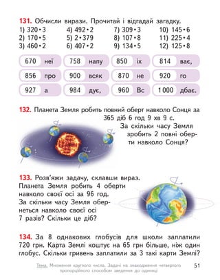 131. Обчисли вирази. Прочитай і  відгадай загадку.
1) 320 • 3
2) 170 • 5
3) 460 • 2
7) 309 • 3
8) 107 • 8
9) 134 • 5
4) 492 • 2
5) 2 • 379
6) 407 • 2
10) 145 • 6
11) 225 • 4
12) 125 • 8
670 неї 758 напу 850 іх 814 ває,
856 про 870 не
900 всяк 920 го
927 а 960 Вс
984 дує, 1 000 дбає.
132. Планета Земля робить повний оберт навколо Сонця за
365  діб 6 год 9 хв 9 с.
За скільки часу Земля
зробить 2  повні обер-
ти навколо Сонця?
133. Розв’яжи задачу, склавши вираз.
Планета Земля робить 4 оберти
навколо своєї осі за 96 год.
За скільки часу Земля обер-
неться навколо своєї осі
7  разів? Скільки це діб?
134. За 8 однакових глобусів для школи заплатили
720  грн. Карта Землі коштує на 65  грн більше, ніж один
глобус. Скільки гривень заплатили за 3 такі карти Землі?
51
Тема. Множення круглого числа. Задачі на знаходження четвертого
пропорційного способом зведення до одиниці
 