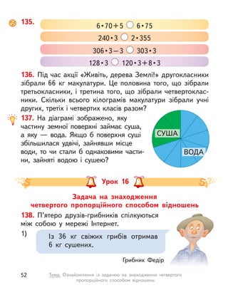135.
6 • 70 + 5    6 • 75
306 • 3 – 3    303 • 3
240 • 3    2 • 355
128 • 3    120 • 3 + 8 • 3
136. Під час акції «Живіть, дерева Землі!» другокласники
зібрали 66  кг макулатури. Це половина того, що зібрали
третьокласники, і третина того, що зібрали четвертоклас-
ники. Скільки всього кілограмів макулатури зібрали учні
других, третіх і четвертих класів разом?
137. На діаграмі зображено, яку
частину земної поверхні займає суша,
а  яку  — вода. Якщо  б поверхня суші
збільшилася удвічі, зайнявши місце
води, то чи стали  б однаковими части-
ни, зайняті водою і  сушею?
СУША
ВОДА
Урок 16
Задача на знаходження
четвертого пропорційного способом відношень
138. П’ятеро друзів-грибників спілкуються
між собою у  мережі Інтернет.
1) Із 36  кг свіжих грибів отримав
6  кг сушених.
Грибник Федір
52 Тема. Ознайомлення із  задачею на знаходження четвертого
пропорційного способом відношень
 