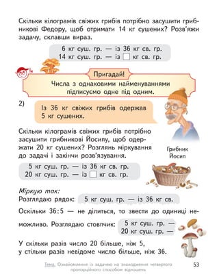 6  кг суш. гр.  — із 36  кг св. гр.
14  кг суш. гр.  — із   кг св. гр.
Скільки кілограмів свіжих грибів потрібно засушити гриб-
никові Федору, щоб отримати 14  кг сушених? Розв’яжи
задачу, склавши вираз.
14  кг суш. гр.  — із
Пригадай!
Числа з  однаковими найменуваннями
підписуємо одне під одним.
Числа з  однаковими найменуваннями
підписуємо одне під одним.
2)
Із 36  кг свіжих грибів одержав
5  кг сушених.
Скільки кілограмів свіжих грибів потрібно
засушити грибникові Йосипу, щоб одер-
жати 20  кг сушених? Розглянь міркування
до задачі і  закінчи розв’язування.
Грибник
Йосип
5  кг суш. гр.  — із 36  кг св.
5  кг суш. гр.  — із 36  кг св. гр.
20  кг суш. гр.  — із   кг св. гр.
5  кг суш. гр.  —
20 кг суш. гр. — із ? кг св. гр.
Міркую так:
Розглядаю рядок:
Оскільки 36:5  — не ділиться, то звести до одиниці не-
можливо. Розглядаю стовпчик:
У скільки разів число 20 більше, ніж 5,
у  стільки разів невідоме число більше, ніж 36.
53
Тема. Ознайомлення із  задачею на знаходження четвертого
пропорційного способом відношень
 