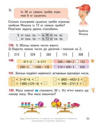 6   кг суш. гр.  — із 36  кг св. гр.
  кг суш. гр.  — із 72  кг св. гр.
5)
Із 36  кг свіжих грибів отри-
мав 6  кг сушених.
Скільки кілограмів сушених грибів отримав
грибник Микола із 72  кг свіжих грибів?
Розв’яжи задачу двома способами.
Грибник
Микола
139. 1) Збільш кожне число втричі.
2) Округли кожне число до десятків і  помнож на 2.
213 329 282 175 308
140. 471 • 2    4 • 217 500 – 189 • 2  132
290 • 3  1 000–130 319 + 209 • 3  926
141. Запиши подвійні нерівності, вставивши відповідні числа.
  <  3 • 47 • 6  <   < (805 – 442) • 2 < 
 < (805 – 442) • 2 < 
< 1 000 : (125 • 4)  <    <  900 – 273 • 3  < 
142. Маса кожної становить 30 г. Усі м’ячі мають од-
накову масу. Яка маса машинки?
55
Тема. Ознайомлення із  задачею на знаходження четвертого
пропорційного способом відношень
 