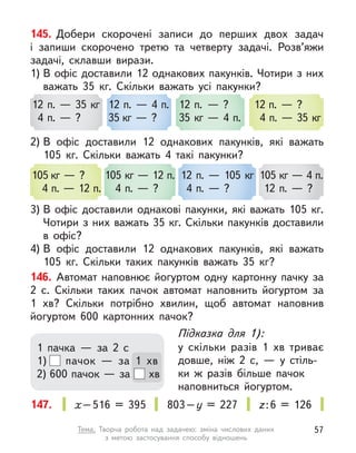 145. Добери скорочені записи до перших двох задач
і  запиши скорочено третю та  четверту задачі. Розв’яжи
задачі, склавши вирази.
1) В офіс доставили 12 однакових пакунків. Чотири з них
важать 35  кг. Скільки важать усі пакунки?
2) В  офіс доставили 12 однакових пакунків, які важать
105  кг. Скільки важать 4 такі пакунки?
3) В  офіс доставили однакові пакунки, які важать 105  кг.
Чотири з них важать 35 кг. Скільки пакунків доставили
в  офіс?
4) В  офіс доставили 12 однакових пакунків, які важать
105  кг. Скільки таких пакунків важать 35  кг?
146. Автомат наповнює йогуртом одну картонну пачку за
2 с. Скільки таких пачок автомат наповнить йогуртом за
1  хв? Скільки потрібно хвилин, щоб автомат наповнив
йогуртом 600  картонних пачок?
12 п. — 35 кг
4 п. — ?
105 кг — ?
4 п. — 12 п.
12 п. — 4 п.
35 кг — ?
105 кг — 12 п.
4 п. — ?
12 п. — ?
35 кг — 4 п.
12 п. — 105 кг
4 п. — ?
12 п. — ?
4 п. — 35 кг
105 кг — 4 п.
12 п. — ?
Підказка для 1):
у скільки разів 1 хв триває
довше, ніж 2 с,  — у  стіль-
ки  ж разів більше пачок
наповниться йогуртом.
1 пачка  — за 2 с
1) пачок  — за 1 хв
2) 600 пачок — за хв
147. х–516 = 395 803–у  = 227 z:6 = 126
57
Тема. Творча робота над задачею: зміна числових даних
з  метою  застосування способу відношень
 
