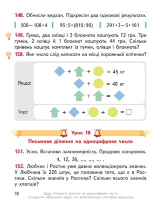 148. Обчисли вирази. Підкресли два однакові результати.
500 – 108 • 4 95 : 5 • (810 : 90) 291 • 3 – 5 • 161
150. Яке число слід написати на місці порожньої клітинки?
Якщо:
Тоді: + + + =
+ + = 45  кг
+ =
+ = 40  кг
149. Ґумка, два олівці і 3 блокноти коштують 72 грн. Три
ґумки, 2 олівці й  1 блокнот коштують 44  грн. Скільки
гривень коштує комплект із  ґумки, олівця і  блокнота?
Урок 18
Письмове ділення на одноцифрове число
151. Усно. Встанови закономірність. Продовж ланцюжок.
4, 12, 36, …, …, … .
152. Любчик і Ростик уже давно колекціонують значки.
У  Любчика їх 226 штук, це половина того, що є в Рос-
тика. Скільки значків у Ростика? Скільки всього значків
у хлопців?
58 Тема. Алгоритм ділення на одноцифрове число.
Складання обернених задач, які розв’язуються способом відношень
 