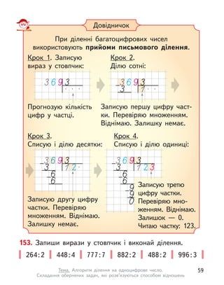Довідничок
При діленні багатоцифрових чисел
використовують прийоми письмового ділення.
Прогнозую кількість
цифр у  частці.
Записую першу цифру част-
ки. Перевіряю множенням.
Віднімаю. Залишку немає.
Крок 1. Записую
вираз у  стовпчик:
Крок 2.
Ділю сотні:
Записую другу цифру
частки. Перевіряю
множенням. Віднімаю.
Залишку немає.
Крок 3.
Списую і  ділю десятки:
Крок 4.
Списую і  ділю одиниці:
Записую третю
цифру частки.
Перевіряю мно-
женням. Віднімаю.
Залишок  — 0.
Читаю частку: 123.
153. Запиши вирази у  стовпчик і  виконай ділення.
264:2 448:4 777:7 882:2 488:2 996:3
59
Тема. Алгоритм ділення на одноцифрове число.
Складання обернених задач, які розв’язуються способом відношень
 