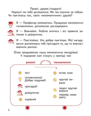 Привіт, друже/подруго!
Нарешті ми тебе дочекалися. Ми так скучили за тобою.
Чи пам'ятаєш нас, своїх «математичних» друзів?
Я — Професор математики. Придумую математичні
головоломки, допомагаю досліджувати.
Я  — Вивчайко. Люблю вчитись і  всі правила за-
писую в  довідничок.
Я  — Пам'ятайко. Усе добре пам'ятаю. Мої нагаду-
вання допоможуть тобі пригадати те, що ти вивчив/
вивчила раніше.
Отож продовжимо нашу математичну мандрівку!
У подорожі нам стануть у  пригоді такі
тест
головоломка!
Добре подумай!
пригадай!
довідничок
порівняй
встав знак
кругові ви-
рази
творчі кругові
вирази
перевір свою
увагу
позначення:
умовні
6
 
