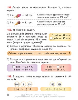 154. Склади задачі за малюнками. Розв’яжи їх, склавши
вирази.
Скільки порцій фруктового моро-
зива можна купити на 150 грн?
1) 4 п.   — 50 грн
Скільки порцій шоколадного
морозива купили на 39 грн?
2) 7 п.   — 91 грн
155. 1) Розв’яжи задачу.
За скільки днів змагань мотоцикліст
витратить 96 л  пального, якщо за
перші 3 дні він витратив 32  л паль-
ного (витрати щодня однакові)?
2) Склади і  розв’яжи обернену задачу за поданим по-
чатком, зробивши шуканим число 96.
3 дні  — 32 л  п.
днів  — 96 л  п.
Скільки літрів пального … за … днів змагань, якщо …?
3) Склади за скороченими записами ще дві обернені за-
дачі. Розв’яжи їх, склавши вирази.
днів  — 32 л  п.
9 днів  — 96 л  п.
3 дні  — л  п.
9 днів  — 96 л  п.
156. З поданих чисел склади вирази за схемами й  об-
числи їх.
414
600 5 333 336
 • ( – ):10 ( + ):( – )
60 Тема. Алгоритм ділення на одноцифрове число.
Складання обернених задач, які розв’язуються способом відношень
 
