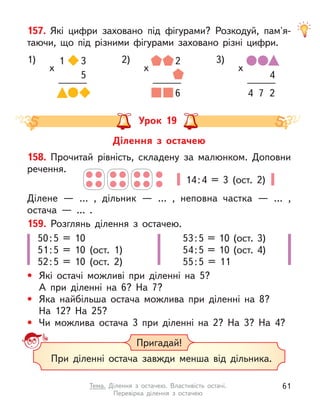 157. Які цифри заховано під фігурами? Розкодуй, пам'я-
таючи, що під різними фігурами заховано різні цифри.
1) 1
х
3
5
2)
х
2
6
3)
х
4
4 7 2
Урок 19
Ділення з  остачею
14:4 = 3 (ост. 2)
158. Прочитай рівність, складену за малюнком. Доповни
речення.
Ділене  — … , дільник  — … , неповна частка  — … ,
остача  — … .
159. Розглянь ділення з  остачею.
• Які остачі можливі при діленні на 5?
А при діленні на 6? На 7?
• Яка найбільша остача можлива при діленні на 8?
На 12? На 25?
• Чи можлива остача 3 при діленні на 2? На 3? На 4?
50:5 = 10
51:5 = 10 (ост. 1)
52:5 = 10 (ост. 2)
53:5 = 10 (ост. 3)
54:5 = 10 (ост. 4)
55:5 = 11
Пригадай!
При діленні остача завжди менша від дільника.
61
Тема. Ділення з  остачею. Властивість остачі.
Перевірка ділення з  остачею
 