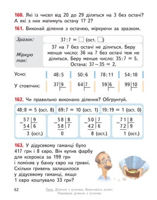 160. Які із  чисел від 20 до 29 діляться на 3 без остачі?
А  які з  них матимуть остачу 1? 2?
162. Чи правильно виконано ділення? Обґрунтуй.
48:8 = 5 (ост. 8) 69:7 = 10 (ост. 1) 19:19 = 1 (ост. 0)
5
–
7
54
3 (ост.)
6
9 5
–
8
58
0
7
8 5
–
0
42
8 (ост.)
6
7 7
–
1
72
1 (ост.)
9
8
163. У  дідусевому гаманці було
417  грн і  8  євро. Він купив фарбу
для ксерокса за 199  грн
і  поміняв у  банку євро на гривні.
Скільки гривень залишилося
у  дідусевому гаманці, якщо
1  євро коштувало 33  грн?
161. Виконай ділення з  остачею, міркуючи за зразком.
Усно:
У стовпчик:
Зразок:
Міркую
так:
37:7 = (ост. )
37 на 7 без остачі не ділиться. Беру
менше число: 36 на 7 без остачі теж не
ділиться. Беру менше число: 35:7 = 5.
Остача: 37–35 = 2.
50:6
64 7
48:5
37 9
78:11
59 6
54:10
99 10
62 Тема. Ділення з  остачею. Властивість остачі.
Перевірка ділення з  остачею
 
