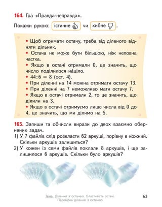 165. Запиши та обчисли вирази до двох взаємно обер-
нених задач.
1) У 7 файлів слід розкласти 62 аркуші, порівну в кожний.
Скільки аркушів залишиться?
2) У  кожен із семи файлів поклали 8 аркушів, і  ще за-
лишилося 6 аркушів. Скільки було аркушів?
• Щоб отримати остачу, треба від діленого від-
няти дільник.
• Остача не може бути більшою, ніж неповна
частка.
• Якщо в  остачі отримали 0, це значить, що
число поділилося на́ціло.
• 44:6 = 8 (ост. 4).
• При діленні на 14 можна отримати остачу 13.
• При діленні на 7 неможливо мати остачу 7.
• Якщо в  остачі отримали 2, то це значить, що
ділили на 3.
• Якщо в остачі отримуємо лише числа від 0 до
4, це значить, що ми ділимо на 5.
164. Гра «Правда-неправда».
Покажи рукою: істинне чи хибне .
63
Тема. Ділення з  остачею. Властивість остачі.
Перевірка ділення з  остачею
 