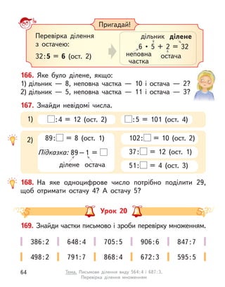 Пригадай!
Перевірка ділення
з  остачею:
32:5 = 6 (ост. 2) неповна
частка
дільник
остача
ділене
6  •  5  +  2  =  32
168. На яке одноцифрове число потрібно поділити 29,
щоб отримати остачу 4? А  остачу 5?
167. Знайди невідомі числа.
:4 = 12 (ост. 2) :5 = 101 (ост. 4)
1)
102: = 10 (ост. 2)
37: = 12 (ост. 1)
51: = 4 (ост. 3)
2) 89: = 8 (ост. 1)
Підказка: 89–1 =
ділене остача
166. Яке було ділене, якщо:
1) дільник  — 8, неповна частка  — 10 і  остача  — 2?
2) дільник  — 5, неповна частка  — 11 і  остача  — 3?
Урок 20
169. Знайди частки письмово і зроби перевірку множенням.
386:2 648:4 705:5 906:6 847:7
498:2 791:7 868:4 672:3 595:5
64 Тема. Письмове ділення виду 564:4 і  687:3.
Перевірка ділення множенням
 