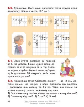 170. Допоможи Любчикові прокоментувати кожен крок
алгоритму ділення числа 687 на 3.
171. Один кур’єр доставив 60 пакунків
за 6 год роботи. Інший кур’єр може до-
ставити ті ж 60 пакунків за 5 год. Скіль-
ки годин потрібно було б двом кур’єрам,
щоб доставити 88 пакунків, якби вони
працювали разом?
172. Найглибша точка Світового океану  — це 11 км. За-
лізне кільце, що кинули у  воду, пройшло цю відстань
і  досягнуло дна океану за 66 хв. Уяви, що кільце за
кожну хвилину долало однакову відстань.
1) За скільки часу залізне кільце подолало третину відстані?
2) Половину відстані? 3) 5 км? 4) 9 км?
66 Тема. Письмове ділення виду 564:4 і  687:3.
Перевірка ділення множенням
 