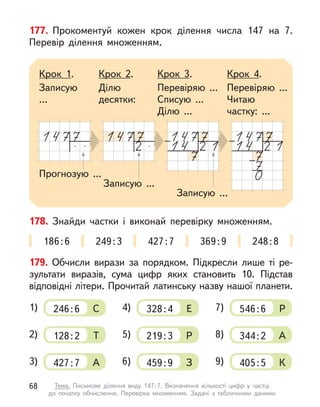 177. Прокоментуй кожен крок ділення числа 147 на 7.
Перевір ділення множенням.
Прогнозую ...
Записую ...
Крок 1.
Записую
...
Крок 2.
Ділю
десятки:
Крок 3.
Перевіряю ...
Списую ...
Ділю ...
Крок 4.
Перевіряю ...
Читаю
частку: ...
Записую ...
178. Знайди частки і  виконай перевірку множенням.
186:6 249:3 427:7 369:9 248:8
179. Обчисли вирази за порядком. Підкресли лише ті ре-
зультати виразів, сума цифр яких становить 10. Підстав
відповідні літери. Прочитай латинську назву нашої планети.
C
1) 246:6
Т
2) 128:2
А
3) 427:7
Е
4) 328:4
Р
5) 219:3
З
6) 459:9
Р
7) 546:6
А
8) 344:2
К
9) 405:5
68 Тема. Письмове ділення виду 147:7. Визначення кількості цифр у  частці
до  початку обчислення. Перевірка множенням. Задачі з  табличними даними
 