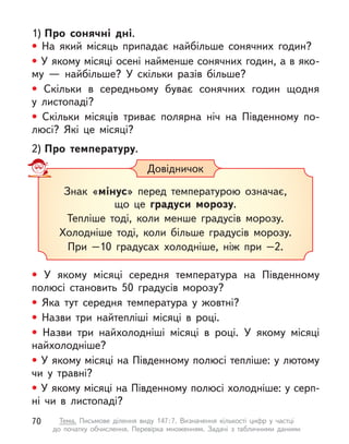 1) Про сонячні дні.
• На який місяць припадає найбільше сонячних годин?
• У якому місяці осені найменше сонячних годин, а в яко-
му  — найбільше? У  скільки разів більше?
• Скільки в  середньому буває сонячних годин щодня
у  листопаді?
• Скільки місяців триває полярна ніч на Південному по-
люсі? Які це місяці?
2) Про температуру.
• У  якому місяці середня температура на Південному
полюсі становить 50 градусів морозу?
• Яка тут середня температура у  жовтні?
• Назви три найтепліші місяці в  році.
• Назви три найхолодніші місяці в  році. У  якому місяці
найхолодніше?
• У якому місяці на Південному полюсі тепліше: у лютому
чи у  травні?
• У якому місяці на Південному полюсі холодніше: у серп-
ні чи в  листопаді?
Довідничок
Знак «мінус» перед температурою означає,
що це градуси морозу.
Тепліше тоді, коли менше градусів морозу.
Холодніше тоді, коли більше градусів морозу.
При –10 градусах холодніше, ніж при –2.
70 Тема. Письмове ділення виду 147:7. Визначення кількості цифр у  частці
до  початку обчислення. Перевірка множенням. Задачі з  табличними даними
 