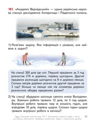 181. «Академік Верна́дський» — єдина українська науко-
ва станція дослідження Антарктиди і  Південного полюса.
2) На станції збудували каплицю святого князя Володими-
ра. Зовнішні роботи тривали 12 днів, по 5 год щодня.
Внутрішні роботи тривали таку  ж кількість годин, але
впродовж 10 днів, порівну щодня. Скільки годин щодня
тривали внутрішні роботи в  каплиці?
1) Розв’яжи задачу. Яка інформація є  цікавою, але зай-
вою в  задачі?
На станції 300 днів іде сніг. Перший працівник за 3 год
розчистив 276 м  доріжки, порівну щогодини. Другий
працівник розчищав щогодини на 8 м доріжки менше.
Скільки метрів доріжки розчистив другий працівник за
3  год? Більше чи менше ніж пів кілометра доріжки
розчистили обидва працівники разом?
71
Тема. Письмове ділення виду 147:7. Визначення кількості цифр у  частці
до  початку обчислення. Перевірка множенням. Задачі з  табличними даними
 