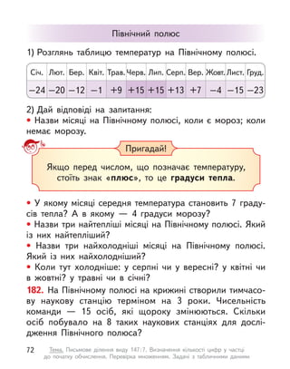 • У якому місяці середня температура становить 7 граду-
сів тепла? А  в якому  — 4 градуси морозу?
• Назви три найтепліші місяці на Північному полюсі. Який
із  них найтепліший?
• Назви три найхолодніші місяці на Північному полюсі.
Який із  них найхолодніший?
• Коли тут холодніше: у  серпні чи у  вересні? у  квітні чи
в  жовтні? у  травні чи в  січні?
182. На Північному полюсі на крижині створили тимчасо-
ву наукову станцію терміном на 3 роки. Чисельність
команди  — 15  осіб, які щороку змінюються. Скільки
осіб побувало на  8  таких наукових станціях для дослі-
дження Північного полюса?
Пригадай!
Якщо перед числом, що позначає температуру,
стоїть знак «плюс», то це градуси тепла.
Північний полюс
2) Дай відповіді на запитання:
• Назви місяці на Північному полюсі, коли є  мороз; коли
немає морозу.
1) Розглянь таблицю температур на Північному полюсі.
Січ. Лип.
Квіт. Жовт.
Лют. Серп.
Трав. Лист.
Бер. Вер.
Черв. Груд.
–24 +15
–1 –4
–20 +13
+9 –15
–12 +7
+15 –23
72 Тема. Письмове ділення виду 147:7. Визначення кількості цифр у  частці
до  початку обчислення. Перевірка множенням. Задачі з  табличними даними
 