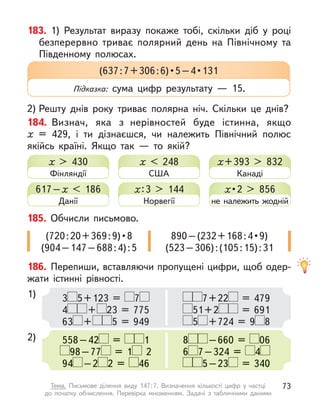 183. 1) Результат виразу покаже тобі, скільки діб у  році
безперервно триває полярний день на Північному та
Південному полюсах.
2) Решту днів року триває полярна ніч. Скільки це днів?
184. Визнач, яка з  нерівностей буде істинна, якщо
х  = 429, і  ти дізнаєшся, чи належить Північний полюс
якійсь країні. Якщо так  — то якій?
(637 : 7 + 306 : 6) • 5 – 4 • 131
Підказка: сума цифр результату  — 15.
186. Перепиши, вставляючи пропущені цифри, щоб одер-
жати істинні рівності.
1)
2)
3 5+123 = 7
4 + 23 = 775
63 + 5 = 949
558–42 = 1
98–77 = 1 2
94 –2 2 = 46
7+22 = 479
51+2 = 691
5 +724 = 9 8
8 –660 = 06
6 7–324 = 4
5–23 = 340
х > 430
Фінляндії
617–х  < 186
Данії
х < 248
США
х:3 > 144
Норвегії
х+393 > 832
Канаді
х • 2 > 856
не належить жодній
185. Обчисли письмово.
(720 : 20 + 369 : 9) • 8
(904–147–688:4):5
890 – (232 + 168 : 4 • 9)
(523–306):(105:15):31
73
Тема. Письмове ділення виду 147:7. Визначення кількості цифр у  частці
до  початку обчислення. Перевірка множенням. Задачі з  табличними даними
 