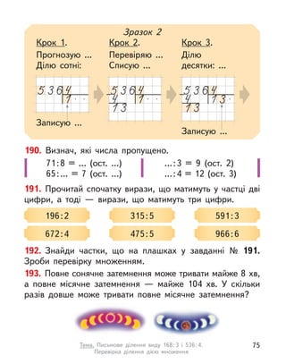 190. Визнач, які числа пропущено.
71:8 = … (ост. …)
65:… = 7 (ост. …)
…:3 = 9 (ост. 2)
…:4 = 12 (ост. 3)
191. Прочитай спочатку вирази, що матимуть у  частці дві
цифри, а  тоді  — вирази, що матимуть три цифри.
196:2 315:5 591:3
672:4 475:5 966:6
Записую ...
Зразок 2
Крок 1.
Прогнозую ...
Ділю сотні:
Крок 2.
Перевіряю ...
Списую ...
Крок 3.
Ділю
десятки: ...
Записую ...
192. Знайди частки, що на плашках у  завданні № 191.
Зроби перевірку множенням.
193. Повне сонячне затемнення може тривати майже 8 хв,
а  повне місячне затемнення  — майже 104 хв. У  скільки
разів довше може тривати повне місячне затемнення?
75
Тема. Письмове ділення виду 168:3 і 536:4.
Перевірка ділення дією множення
 