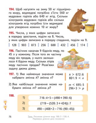 194. Щоб нагуляти на зиму 50  кг підшкірно-
го жиру, ведмедеві потрібно з’їсти 560  кг
кедрових горіхів або 640  кг ягід. Скільки
кілограмів кедрових горіхів або скільки
кілограмів ягід потрібно їсти ведмедеві
для утворення кожних 10  кг жиру?
195. Числа, у  яких цифри записано
в  порядку зростання, поділи на 8. Числа,
у  яких цифри записано в  порядку спадання, поділи на 9.
197. 1) Яке найменше значення може
набувати змінна k? змінна n?
2) Яке найбільше значення може на-
бувати змінна m? змінна р?
k > 672:6
801:9 < n
m < 695:5
296 • 3  >  р
128 903 873 256 688 432 456 174
198.
716 : 4 • 5 – (498 + 390 : 6) 
1)
(719–(528:3+424)):7
2)
490 – (408 • 2 – 716 : (90 : 45))
3)
196. Пасічник накачав 9 бідонів меду, по
45  л у  кожному. Після того як частину
меду він продав, у нього залиши-
лося 4 бідони меду. Скільки літрів
меду пасічник продав? Розв’яжи
задачу двома діями.
76 Тема. Письмове ділення виду 168:3 і 536:4.
Перевірка ділення дією множення
 