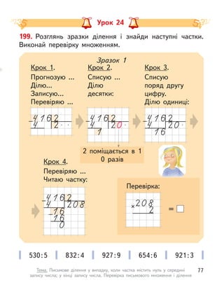 Урок 24
199. Розглянь зразки ділення і  знайди наступні частки.
Виконай перевірку множенням.
2 поміщається в  1
0 разів
Зразок 1
Крок 1.
Прогнозую ...
Ділю...
Записую…
Перевіряю ...
Крок 2.
Списую ...
Ділю
десятки:
Крок 3.
Списую
поряд другу
цифру.
Ділю одиниці:
Крок 4.
Перевіряю ...
Читаю частку:
=
530:5 832:4 927:9 654:6 921:3
Перевірка:
77
Тема. Письмове ділення у  випадку, коли частка містить нуль у  середині
запису числа; у  кінці запису числа. Перевірка письмового множення і  ділення
 