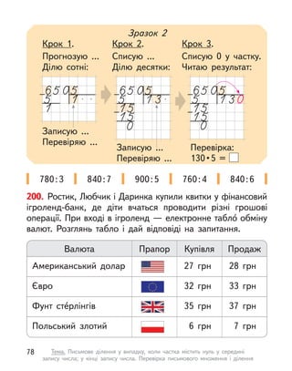 200. Ростик, Любчик і Даринка купили квитки у фінансовий
ігроленд-банк, де діти вчаться проводити різні грошові
операції. При вході в ігроленд — електронне табло́ обміну
валют. Розглянь табло і  дай відповіді на запитання.
Валюта Прапор Купівля Продаж
Євро 32 грн 33 грн
Польський злотий 6 грн 7 грн
Фунт сте́рлінгів 35 грн 37 грн
Американський долар 27 грн 28 грн
Записую ...
Перевіряю ...
Записую ...
Перевіряю ...
Зразок 2
Крок 1.
Прогнозую ...
Ділю сотні:
Крок 2.
Списую ...
Ділю десятки:
Крок 3.
Списую 0 у  частку.
Читаю результат:
Перевірка:
130 • 5 =
780:3 840:7 900:5 760:4 840:6
78 Тема. Письмове ділення у  випадку, коли частка містить нуль у  середині
запису числа; у  кінці запису числа. Перевірка письмового множення і  ділення
 