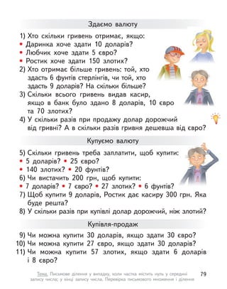 1) Хто скільки гривень отримає, якщо:
• Даринка хоче здати 10 доларів?
• Любчик хоче здати 5 євро?
• Ростик хоче здати 150 злотих?
2) Хто отримає більше гривень: той, хто
здасть 6 фунтів стерлінгів, чи той, хто
здасть 9 доларів? На скільки більше?
3) Скільки всього гривень видав касир,
якщо в банк було здано 8 доларів, 10  євро
та 70 злотих?
4) У скільки разів при продажу долар дорожчий
від гривні? А в скільки разів гривня дешевша від євро?
Здаємо валюту
Купуємо валюту
5) Скільки гривень треба заплатити, щоб купити:
• 5 доларів? • 25 євро?
• 140 злотих? • 20 фунтів?
6) Чи вистачить 200  грн, щоб купити:
• 7 доларів? • 7 євро? • 27 злотих? • 6 фунтів?
7) Щоб купити 9 доларів, Ростик дає касиру 300 грн. Яка
буде решта?
8) У скільки разів при купівлі долар дорожчий, ніж злотий?
9) Чи можна купити 30 доларів, якщо здати 30 євро?
10) Чи можна купити 27 євро, якщо здати 30 доларів?
11) Чи можна купити 57 злотих, якщо здати 6 доларів
і  8  євро?
Купівля-продаж
79
Тема. Письмове ділення у  випадку, коли частка містить нуль у  середині
запису числа; у  кінці запису числа. Перевірка письмового множення і  ділення
 