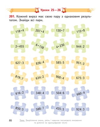 Уроки 25–26
201. Кожний вираз має свою пару з  однаковим резуль-
татом. Знайди всі пари.
118 • 4 207 • 4 130 • 7 115 • 8
819:7 634:2 900:4 675:3
2 • 455
6 • 138 4 • 230 944:2
616:2 348:4 504:6 680:4
627:3 836:4 585:5 951:3
850:5 588:7 435:5 924:3
80 Тема. Закріплення знань, умінь і  навичок письмового множення
та  ділення на одноцифрове число
 