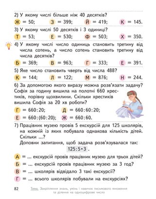 2) У  якому числі більше ніж 40 десятків?
Ж = 50; З = 399; Й = 419; К = 145.
3) У  якому числі 50 десятків і  3 одиниці?
Т = 53; Е = 530; Ф = 503; Х = 350.
4) У  якому числі число одиниць становить третину від
числа сотень, а  число сотень становить третину від
числа десятків?
Б = 369; В = 963; Г = 333; Е = 391.
5) Яке число становить чверть від числа 488?
К = 144; Л = 122; М = 876; Н = 244.
6) За допомогою якого виразу можна розв’язати задачу?
Софія за годину вишила на полотні 660 хрес-
тиків,  порівну  щохвилини. Скільки хрестиків
вишила Софія за 20 хв роботи?
Г = 660:20; Д = 660:60:20;
Е = 660:(60:20); Ж = 660:60.
7) Працівник музею провів 5 екскурсій для 125 школярів,
на кожній із  яких побувала однакова кількість дітей.
Скільки …?
Доповни запитання, щоб задача розв’язувалася так:
125:5• 3  . 
А = … екскурсій провів працівник музею для трьох дітей?
Б = … екскурсій провів працівник музею за 3 год?
В = … школярів відвідало 3 такі екскурсії?
Г = … всього школярів побували на екскурсіях?
125:5• 3  . 
82 Тема. Закріплення знань, умінь і  навичок письмового множення
та  ділення на одноцифрове число
 