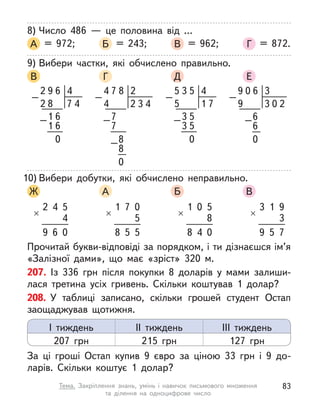 8) Число 486  — це половина від …
А = 972; Б = 243; В = 962; Г = 872.
9) Вибери частки, які обчислено правильно.
В Г Д Е
4
6
9
2
4
6
0
6
–
–
8 7
1
1
2
4
5
3
5
7
5
0
5
–
–
1
3
3
5
2
8
4
7
3
4
2
0
–
–
–
7
8
7
8
4
3
6
2
0
0
9
3
0
–
–6
6
9
10) Вибери добутки, які обчислено неправильно.
Ж А Б В
2
×
4 5
4
9 6 0
1
×
7 0
5
8 5 5
1
×
0 5
8
8 4 0
3
×
1 9
3
9 5 7
Прочитай букви-відповіді за порядком, і ти дізнаєшся ім’я
«Залізної дами», що має «зріст» 320 м.
207. Із 336  грн після покупки 8 доларів у  мами залиши-
лася третина усіх гривень. Скільки коштував 1 долар?
208. У  таблиці записано, скільки грошей студент Остап
заощаджував щотижня.
За ці гроші Остап купив 9 євро за ціною 33  грн і 9 до-
ларів. Скільки коштує 1 долар?
І тиждень
207 грн
ІІ тиждень
215 грн
ІІІ тиждень
127 грн
83
Тема. Закріплення знань, умінь і  навичок письмового множення
та  ділення на одноцифрове число
 