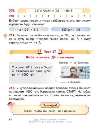 Вибери серед поданих чисел найбільше число, при якому
нерівність буде істинною:
x • 106  >  419 630:у < 110
209.
210. 2 3 4 5 6 7
211. Запиши три найближчі числа до 208, які мають та-
ку  ж суму цифр. Непарне число поділи на 7, а  суму
парних чисел  — на 4.
Лічба тисячами. Дії з  тисячами
Урок 27
У жовтні 2019 року в  Украї-
ні з’явилася ще одна купю-
ра  — 1 000 грн!
«номінал»
Купюра  — це банкнота.
212. У  купюролічи́льний апарат поклали стосик банкно́т
номіна́лом 1 000 грн. Натиснули кнопку СТАРТ. На табло
по черзі з’являються числа. Прочитай числа, називаючи
пропущені.
Пригадай!
Тисячі лічать так само, як і  одиниці.
717 : (72 : 24) + (901 – 136 • 6)
84 Тема. Лічильна одиниця  — тисяча.
Арифметичні дії з  тисячами. Розряди і  класи
 